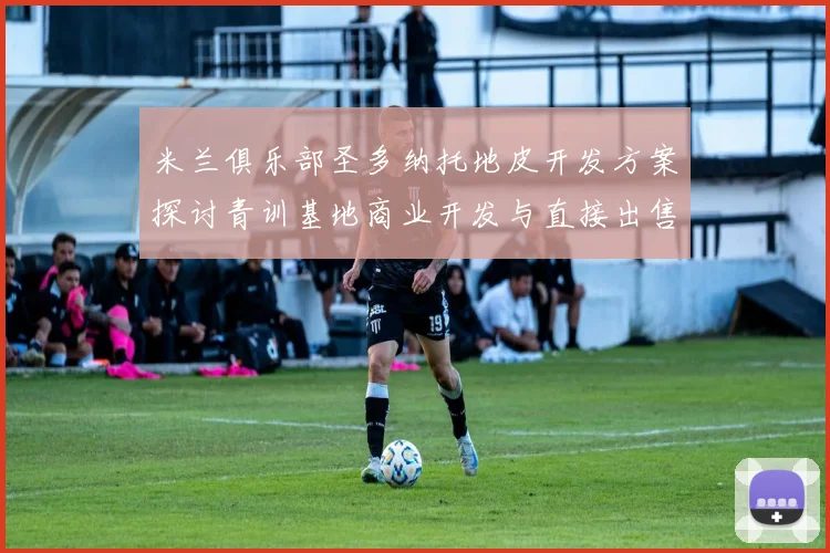 米兰俱乐部圣多纳托地皮开发方案探讨青训基地商业开发与直接出售的利弊分析