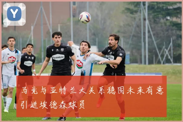 马竞与亚特兰大关系稳固未来有意引进埃德森球员
