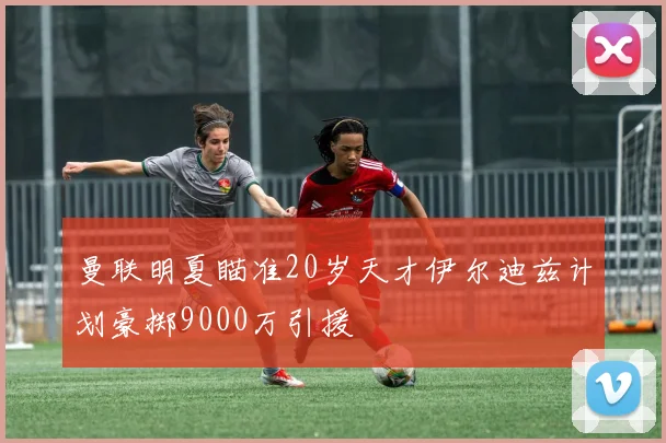 曼联明夏瞄准20岁天才伊尔迪兹计划豪掷9000万引援