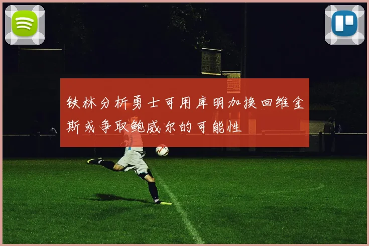 铁林分析勇士可用库明加换回维金斯或争取鲍威尔的可能性