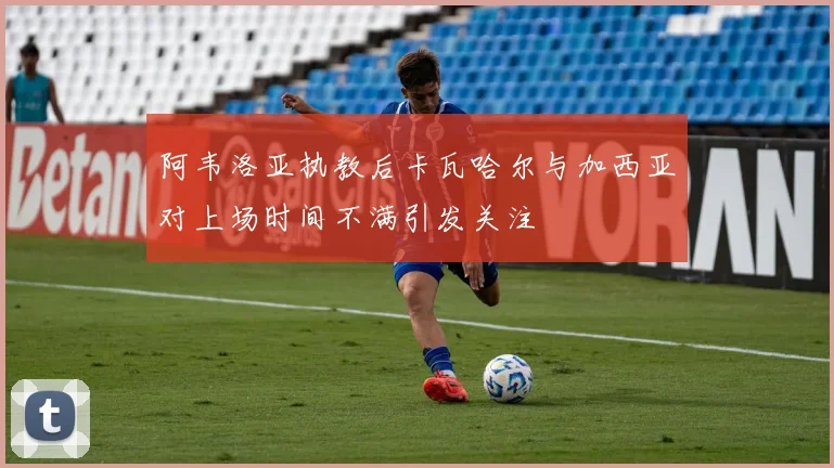 阿韦洛亚执教后卡瓦哈尔与加西亚对上场时间不满引发关注