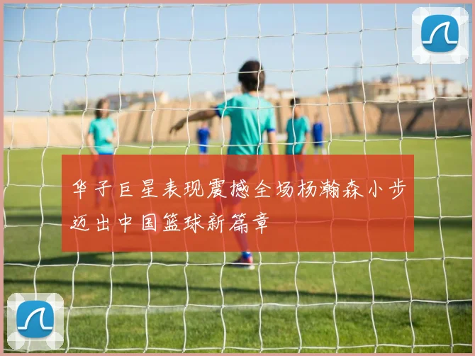 华子巨星表现震撼全场杨瀚森小步迈出中国篮球新篇章