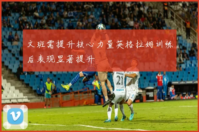文班需提升核心力量英格拉姆训练后表现显著提升