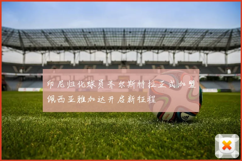 印尼归化球员齐尔斯特拉正式加盟佩西亚雅加达开启新征程