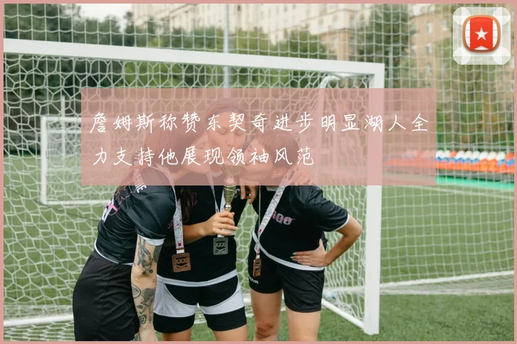 詹姆斯称赞东契奇进步明显湖人全力支持他展现领袖风范
