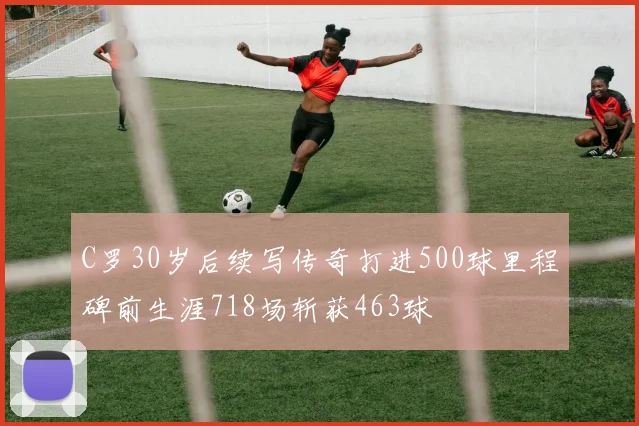 C罗30岁后续写传奇打进500球里程碑前生涯718场斩获463球