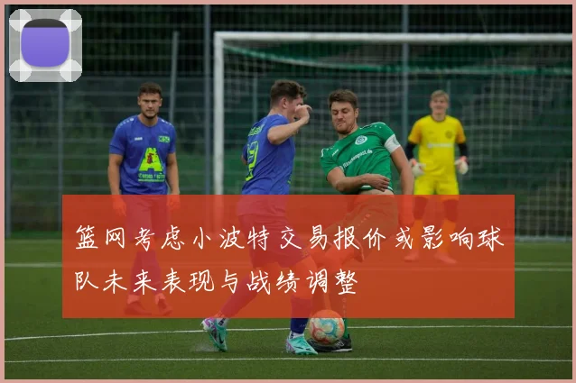 篮网考虑小波特交易报价或影响球队未来表现与战绩调整