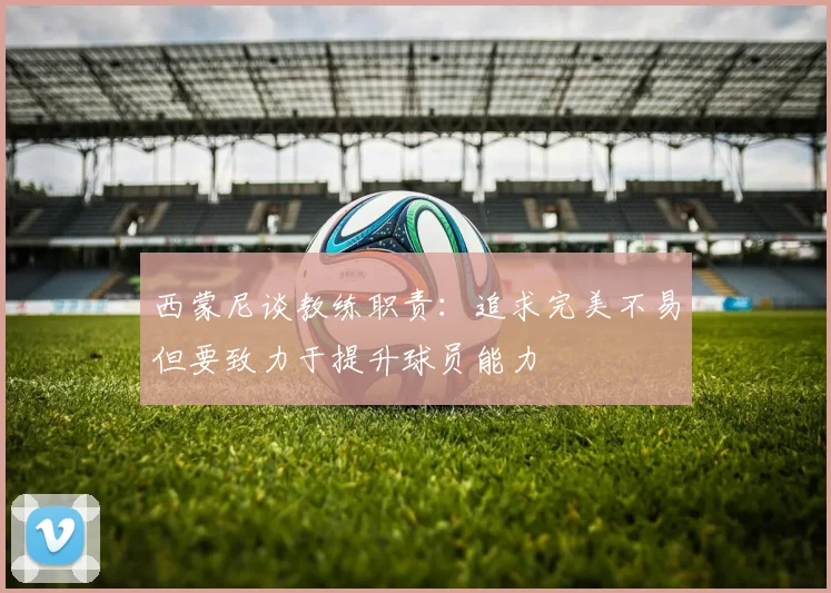 西蒙尼谈教练职责：追求完美不易但要致力于提升球员能力