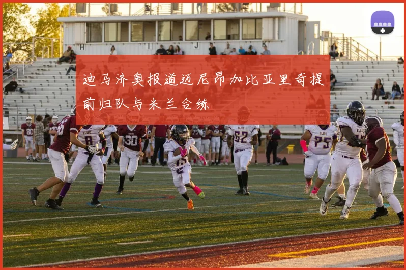 迪马济奥报道迈尼昂加比亚里奇提前归队与米兰合练