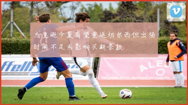 杰克逊今夏有望重返切尔西但出场时间不足或影响买断条款