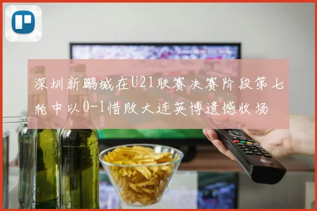 深圳新鹏城在U21联赛决赛阶段第七轮中以0-1惜败大连英博遗憾收场