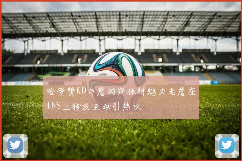 哈登赞KD与詹姆斯独特魅力老詹在INS上转发互动引热议