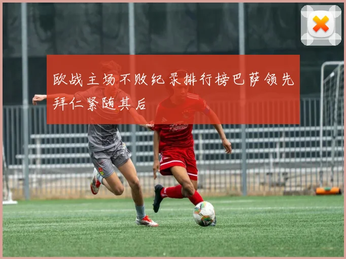 欧战主场不败纪录排行榜巴萨领先拜仁紧随其后