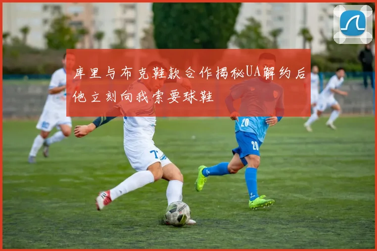 库里与布克鞋款合作揭秘UA解约后他立刻向我索要球鞋