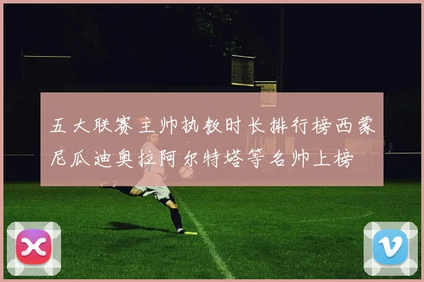五大联赛主帅执教时长排行榜西蒙尼瓜迪奥拉阿尔特塔等名帅上榜