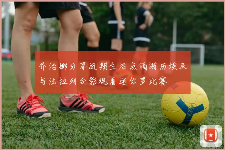 乔治娜分享近期生活点滴游历埃及与法拉利合影观看迷你罗比赛