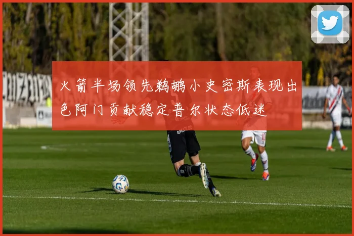 火箭半场领先鹈鹕小史密斯表现出色阿门贡献稳定普尔状态低迷