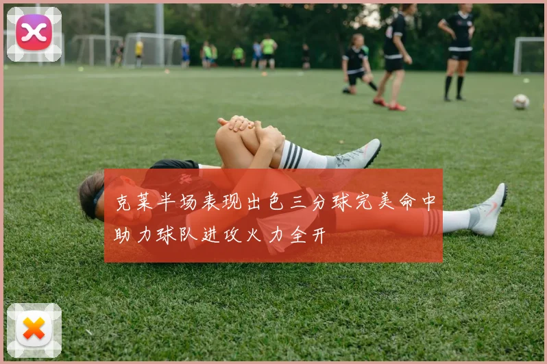 克莱半场表现出色三分球完美命中助力球队进攻火力全开