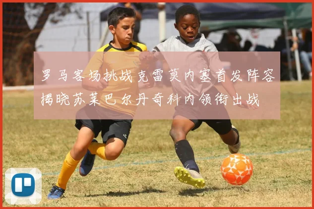 罗马客场挑战克雷莫内塞首发阵容揭晓苏莱巴尔丹奇科内领衔出战